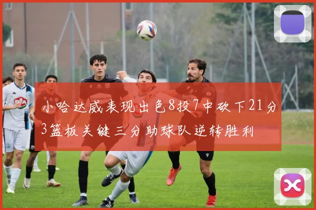 小哈达威表现出色8投7中砍下21分3篮板关键三分助球队逆转胜利