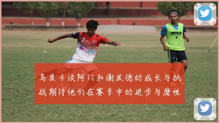 乌度卡谈阿门和谢泼德的成长与挑战期待他们在赛季中的进步与磨练