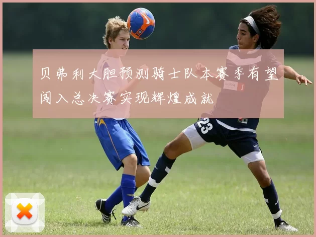 贝弗利大胆预测骑士队本赛季有望闯入总决赛实现辉煌成就