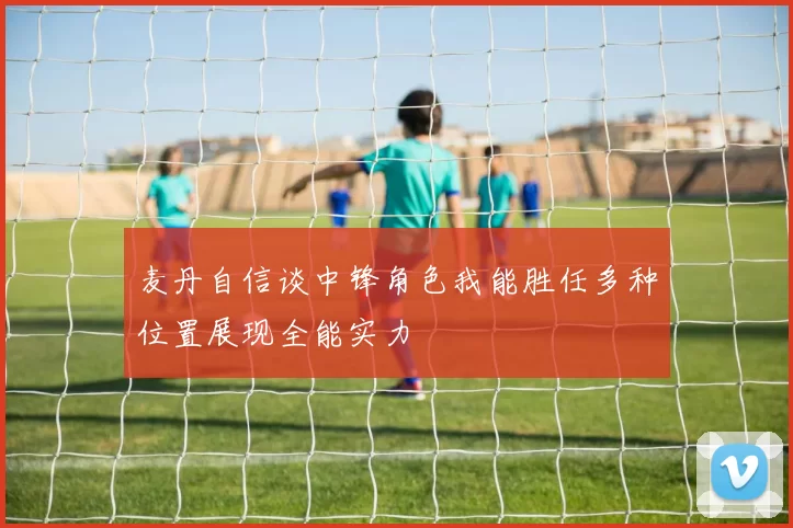 麦丹自信谈中锋角色我能胜任多种位置展现全能实力