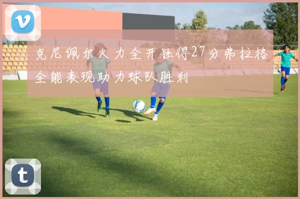克尼佩尔火力全开独得27分弗拉格全能表现助力球队胜利