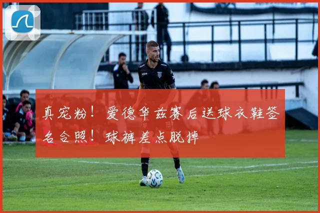真宠粉！爱德华兹赛后送球衣鞋签名合照！球裤差点脱掉