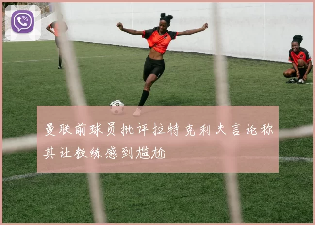 曼联前球员批评拉特克利夫言论称其让教练感到尴尬