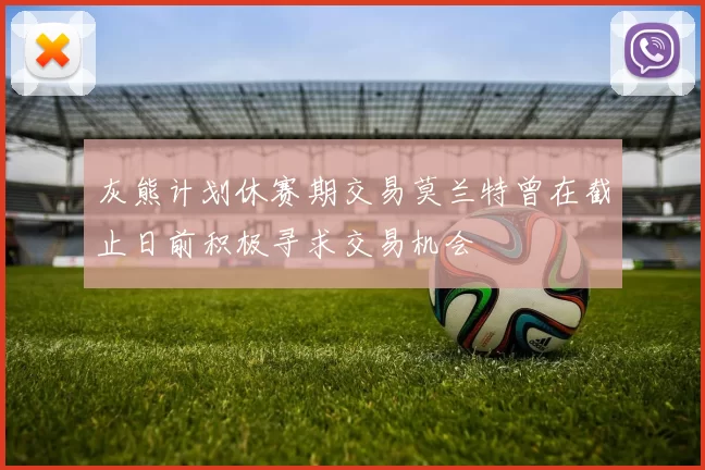 灰熊计划休赛期交易莫兰特曾在截止日前积极寻求交易机会