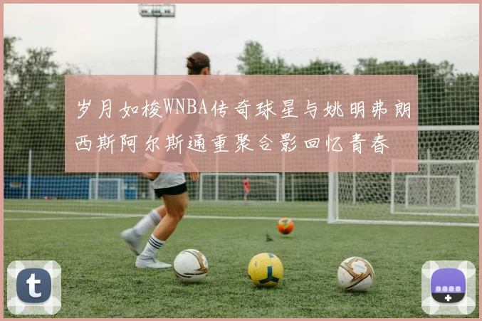 岁月如梭WNBA传奇球星与姚明弗朗西斯阿尔斯通重聚合影回忆青春