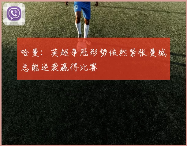 哈曼：英超争冠形势依然紧张曼城总能逆袭赢得比赛