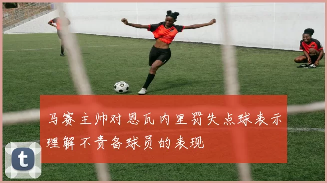 马赛主帅对恩瓦内里罚失点球表示理解不责备球员的表现