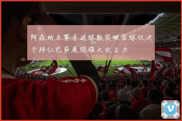 阿森纳本赛季进球数突破百球仅次于拜仁巴萨展现强大攻击力