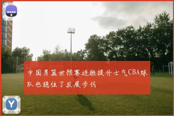 中国男篮世预赛连胜提升士气CBA球队也稳住了发展步伐