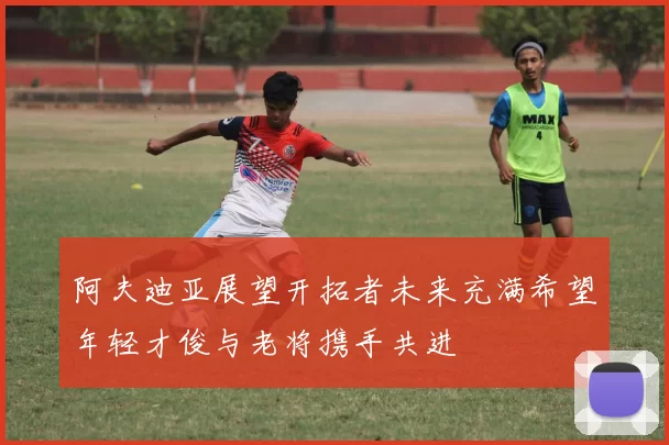 阿夫迪亚展望开拓者未来充满希望年轻才俊与老将携手共进