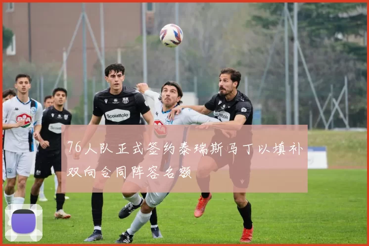 76人队正式签约泰瑞斯马丁以填补双向合同阵容名额