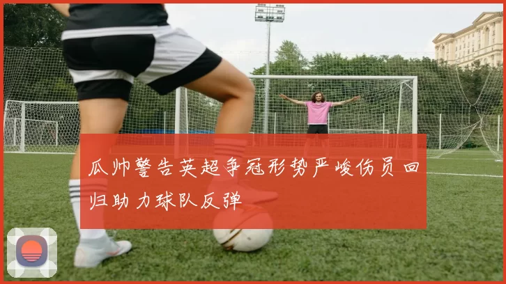瓜帅警告英超争冠形势严峻伤员回归助力球队反弹