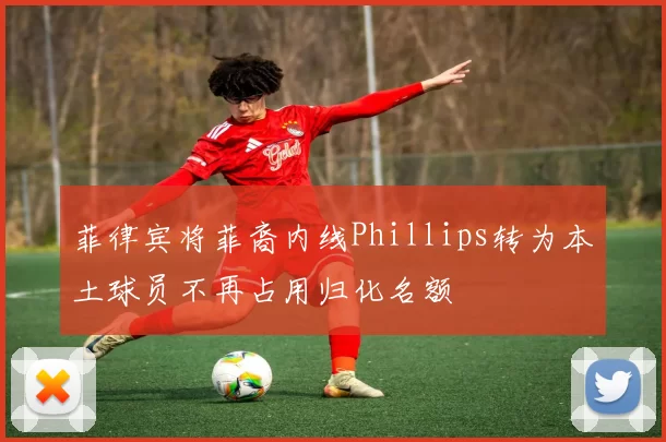菲律宾将菲裔内线Phillips转为本土球员不再占用归化名额