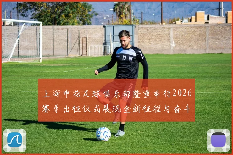 上海申花足球俱乐部隆重举行2026赛季出征仪式展现全新征程与奋斗目标