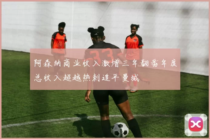 阿森纳商业收入激增三年翻番年度总收入超越热刺追平曼城
