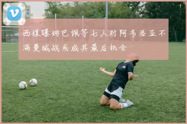 西媒曝姆巴佩等七人对阿韦洛亚不满曼城战或成其最后机会