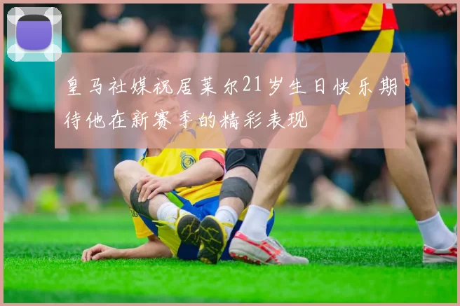 皇马社媒祝居莱尔21岁生日快乐期待他在新赛季的精彩表现