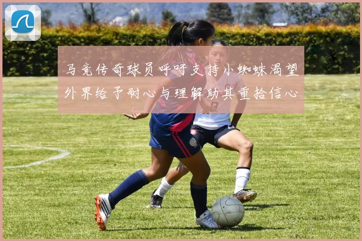 马竞传奇球员呼吁支持小蜘蛛渴望外界给予耐心与理解助其重拾信心