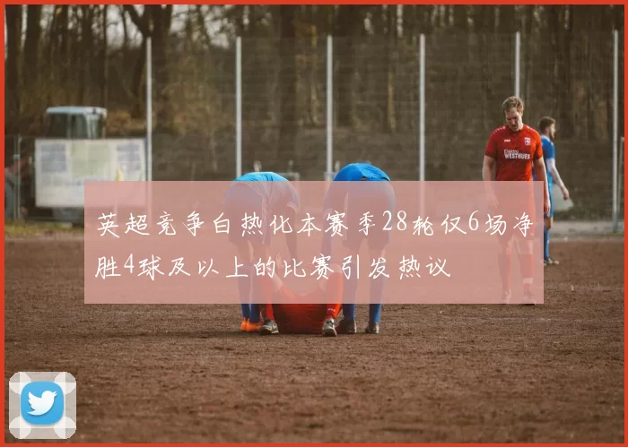 英超竞争白热化本赛季28轮仅6场净胜4球及以上的比赛引发热议