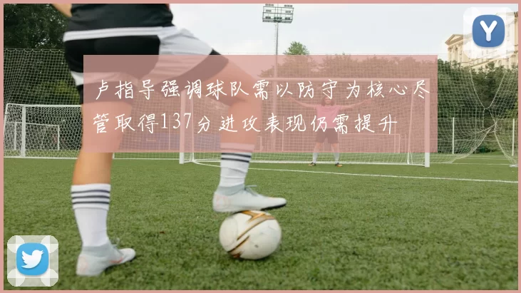 卢指导强调球队需以防守为核心尽管取得137分进攻表现仍需提升