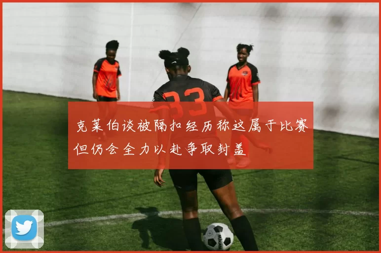 克莱伯谈被隔扣经历称这属于比赛但仍会全力以赴争取封盖