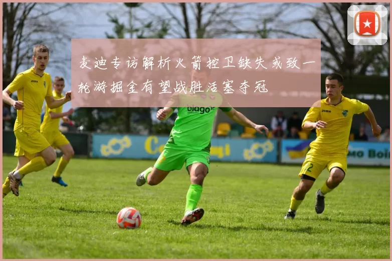 麦迪专访解析火箭控卫缺失或致一轮游掘金有望战胜活塞夺冠