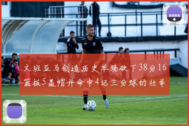 文班亚马创造历史单场砍下38分16篮板5盖帽并命中4记三分球的壮举